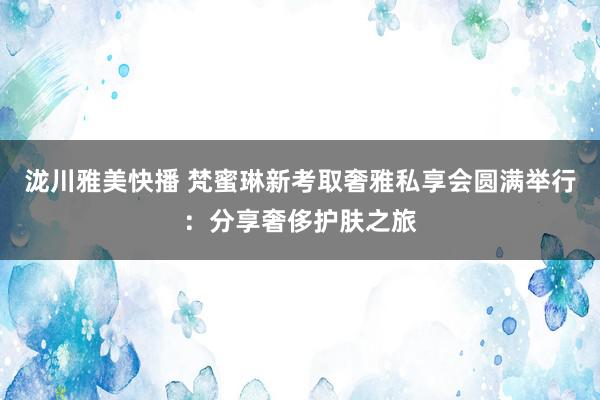 泷川雅美快播 梵蜜琳新考取奢雅私享会圆满举行：分享奢侈护肤之旅