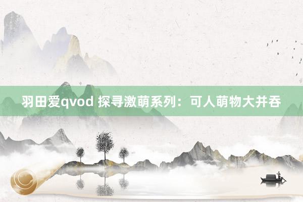 羽田爱qvod 探寻激萌系列：可人萌物大并吞