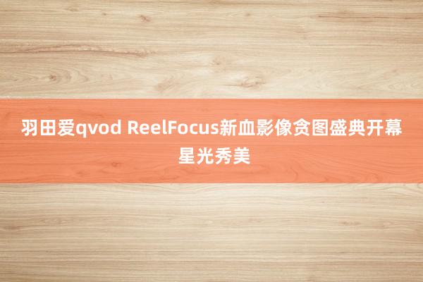 羽田爱qvod ReelFocus新血影像贪图盛典开幕 星光秀美