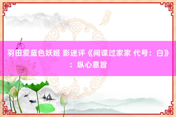 羽田爱蓝色妖姬 影迷评《间谍过家家 代号：白》：纵心意旨