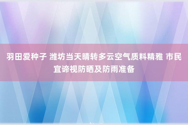 羽田爱种子 潍坊当天晴转多云空气质料精雅 市民宜谛视防晒及防雨准备