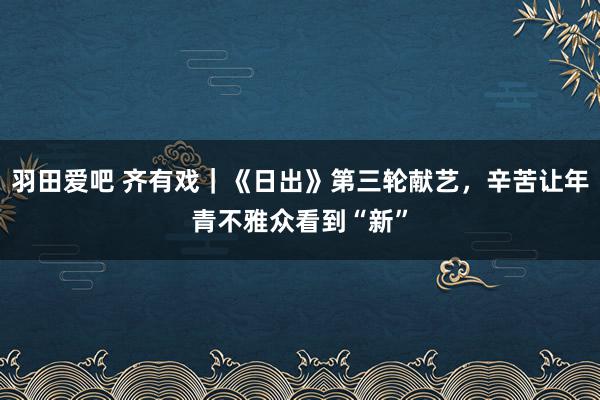 羽田爱吧 齐有戏｜《日出》第三轮献艺，辛苦让年青不雅众看到“新”