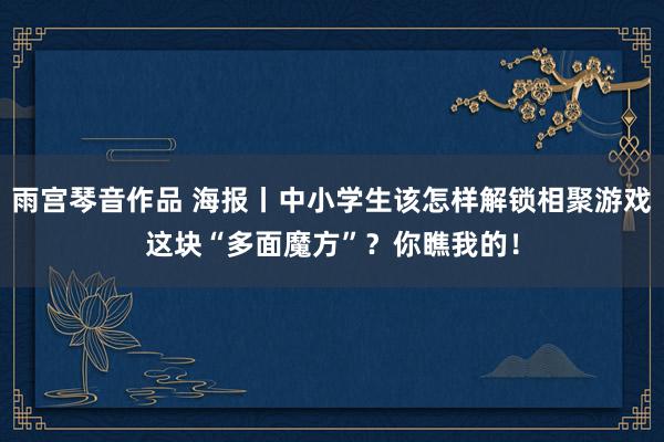 雨宫琴音作品 海报丨中小学生该怎样解锁相聚游戏这块“多面魔方”？你瞧我的！