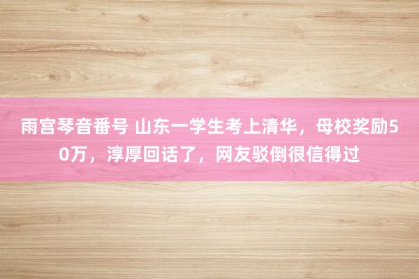 雨宫琴音番号 山东一学生考上清华，母校奖励50万，淳厚回话了，网友驳倒很信得过