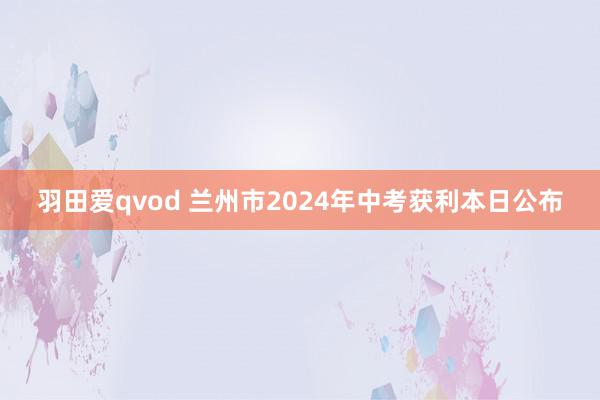 羽田爱qvod 兰州市2024年中考获利本日公布