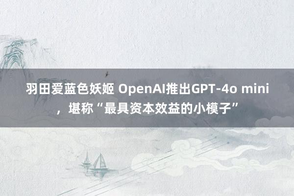 羽田爱蓝色妖姬 OpenAI推出GPT-4o mini，堪称“最具资本效益的小模子”