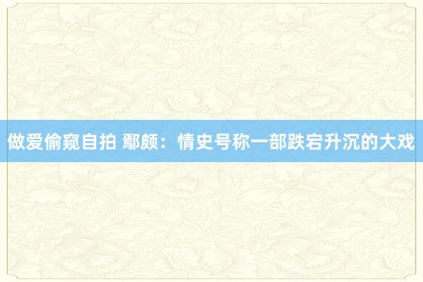 做爱偷窥自拍 鄢颇：情史号称一部跌宕升沉的大戏