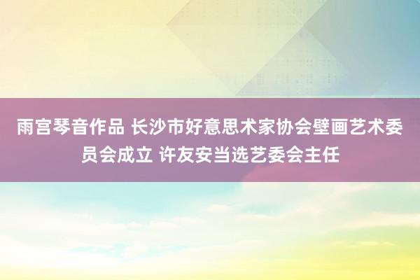 雨宫琴音作品 长沙市好意思术家协会壁画艺术委员会成立 许友安当选艺委会主任