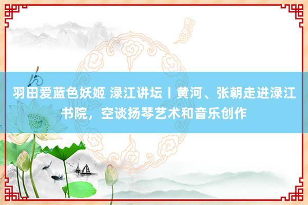 羽田爱蓝色妖姬 渌江讲坛丨黄河、张朝走进渌江书院，空谈扬琴艺术和音乐创作