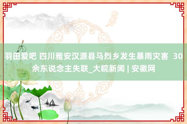 羽田爱吧 四川雅安汉源县马烈乡发生暴雨灾害  30余东说念主失联_大皖新闻 | 安徽网