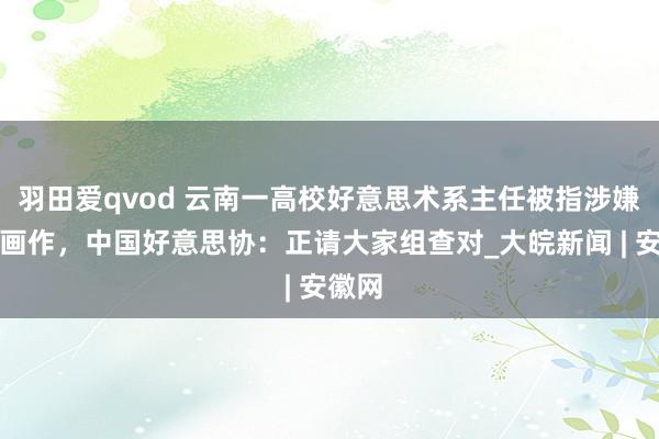 羽田爱qvod 云南一高校好意思术系主任被指涉嫌抄袭画作，中国好意思协：正请大家组查对_大皖新闻 | 安徽网