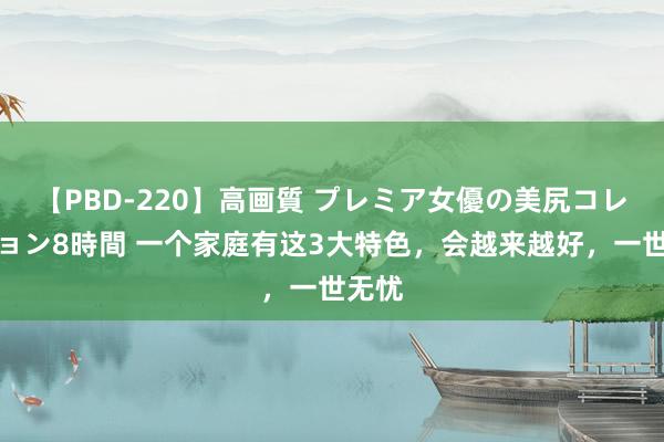 【PBD-220】高画質 プレミア女優の美尻コレクション8時間 一个家庭有这3大特色，会越来越好，一世无忧