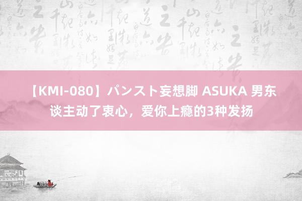 【KMI-080】パンスト妄想脚 ASUKA 男东谈主动了衷心，爱你上瘾的3种发扬