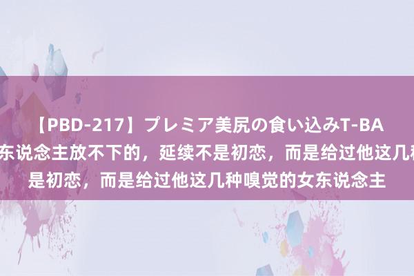 【PBD-217】プレミア美尻の食い込みT-BACK！8時間BEST 男东说念主放不下的，延续不是初恋，而是给过他这几种嗅觉的女东说念主