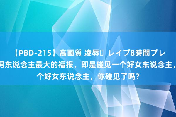 【PBD-215】高画質 凌辱・レイプ8時間プレミアムBEST 男东说念主最大的福报，即是碰见一个好女东说念主，你碰见了吗？