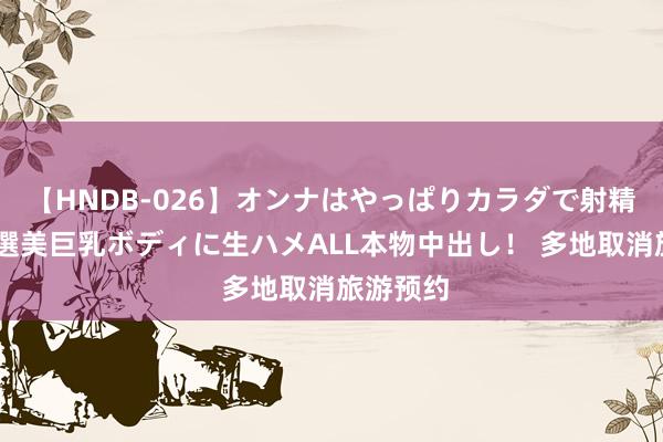 【HNDB-026】オンナはやっぱりカラダで射精する 厳選美巨乳ボディに生ハメALL本物中出し！ 多地取消旅游预约