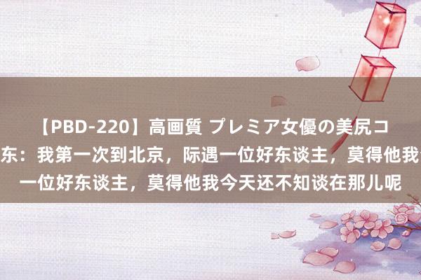 【PBD-220】高画質 プレミア女優の美尻コレクション8時間 毛泽东：我第一次到北京，际遇一位好东谈主，莫得他我今天还不知谈在那儿呢