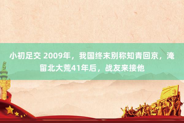 小初足交 2009年，我国终末别称知青回京，淹留北大荒41年后，战友来接他