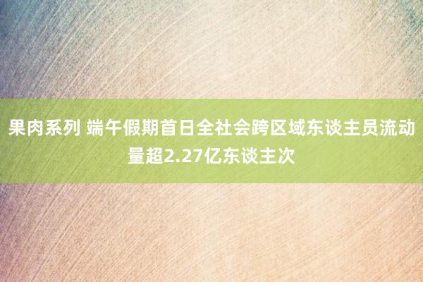 果肉系列 端午假期首日全社会跨区域东谈主员流动量超2.27亿东谈主次