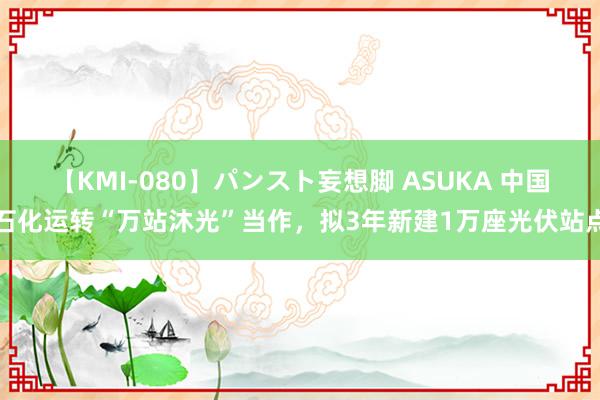 【KMI-080】パンスト妄想脚 ASUKA 中国石化运转“万站沐光”当作，拟3年新建1万座光伏站点