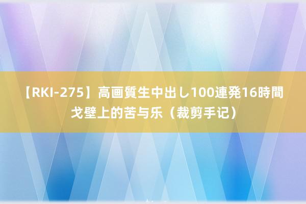 【RKI-275】高画質生中出し100連発16時間 戈壁上的苦与乐（裁剪手记）