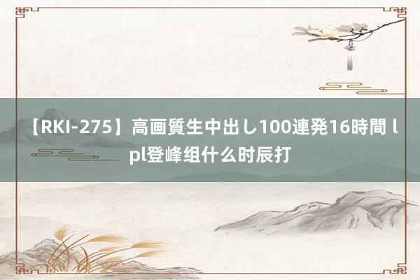 【RKI-275】高画質生中出し100連発16時間 lpl登峰组什么时辰打