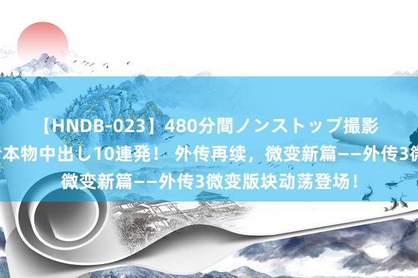 【HNDB-023】480分間ノンストップ撮影 ノーカット編集で本物中出し10連発！ 外传再续，微变新篇——外传3微变版块动荡登场！