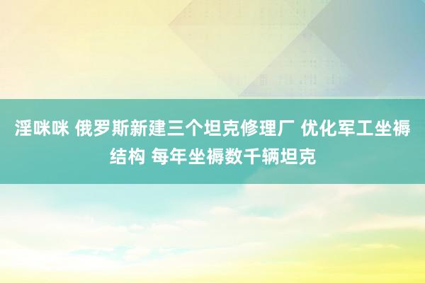 淫咪咪 俄罗斯新建三个坦克修理厂 优化军工坐褥结构 每年坐褥数千辆坦克