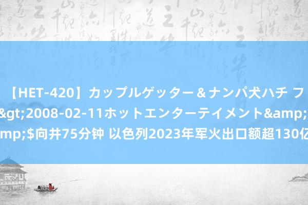 【HET-420】カップルゲッター＆ナンパ犬ハチ ファイト一発</a>2008-02-11ホットエンターテイメント&$向井75分钟 以色列2023年军火出口额超130亿好意思元，链接三年翻新高