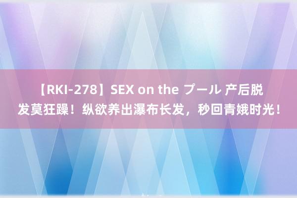 【RKI-278】SEX on the プール 产后脱发莫狂躁！纵欲养出瀑布长发，秒回青娥时光！