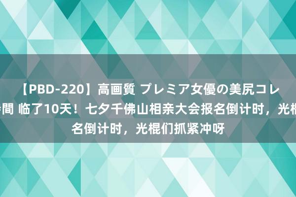 【PBD-220】高画質 プレミア女優の美尻コレクション8時間 临了10天！七夕千佛山相亲大会报名倒计时，光棍们抓紧冲呀