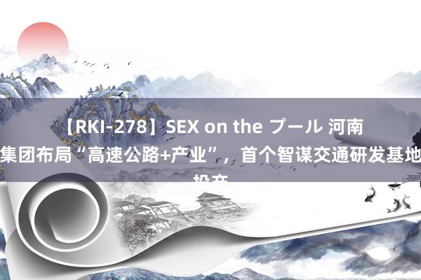 【RKI-278】SEX on the プール 河南交投集团布局“高速公路+产业”，首个智谋交通研发基地投产