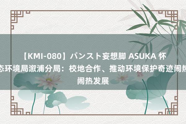 【KMI-080】パンスト妄想脚 ASUKA 怀化市态环境局溆浦分局：校地合作、推动环境保护奇迹闹热发展