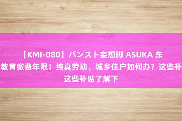 【KMI-080】パンスト妄想脚 ASUKA 东谈主社：教育缴费年限！纯真劳动、城乡住户如何办？这些补贴了解下