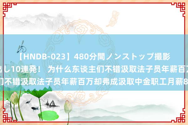 【HNDB-023】480分間ノンストップ撮影 ノーカット編集で本物中出し10連発！ 为什么东谈主们不错汲取法子员年薪百万却弗成汲取中金职工月薪8万？