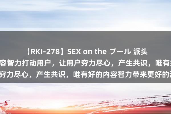 【RKI-278】SEX on the プール 派头INSIGHT | 张健：立异的内容智力打动用户，让用户穷力尽心，产生共识，唯有好的内容智力带来更好的流量。