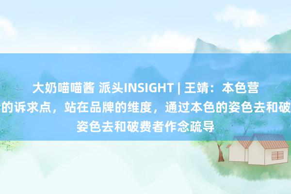 大奶喵喵酱 派头INSIGHT | 王靖：本色营销是把破费者的诉求点，站在品牌的维度，通过本色的姿色去和破费者作念疏导