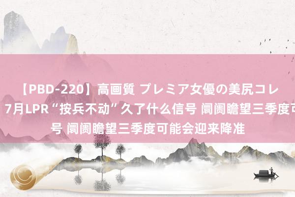 【PBD-220】高画質 プレミア女優の美尻コレクション8時間 7月LPR“按兵不动”久了什么信号 阛阓瞻望三季度可能会迎来降准