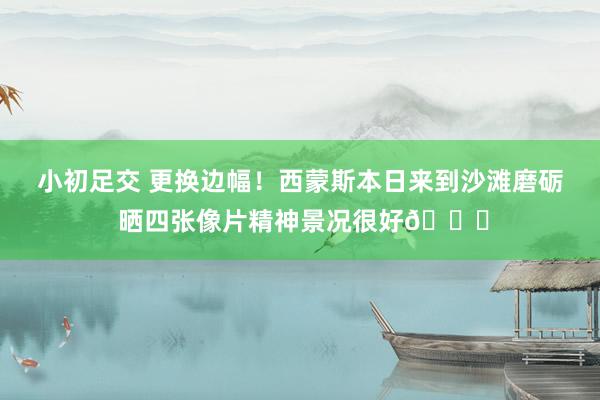 小初足交 更换边幅！西蒙斯本日来到沙滩磨砺 晒四张像片精神景况很好😉