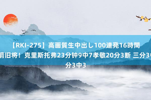 【RKI-275】高画質生中出し100連発16時間 火箭旧将！克里斯托弗23分钟9中7孝敬20分3断 三分3中3