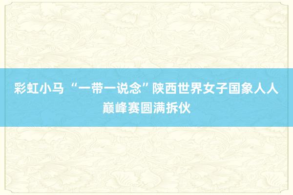 彩虹小马 “一带一说念”陕西世界女子国象人人巅峰赛圆满拆伙