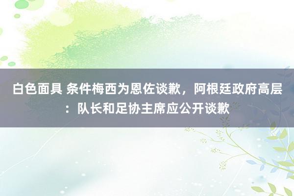 白色面具 条件梅西为恩佐谈歉，阿根廷政府高层：队长和足协主席应公开谈歉