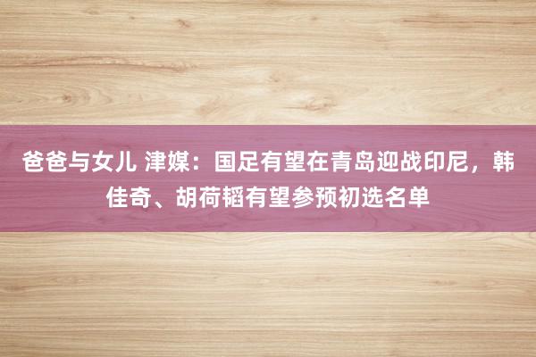 爸爸与女儿 津媒：国足有望在青岛迎战印尼，韩佳奇、胡荷韬有望参预初选名单