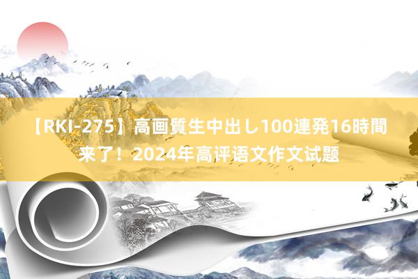 【RKI-275】高画質生中出し100連発16時間 来了！2024年高评语文作文试题