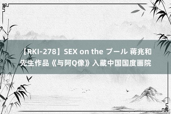 【RKI-278】SEX on the プール 蒋兆和先生作品《与阿Q像》入藏中国国度画院