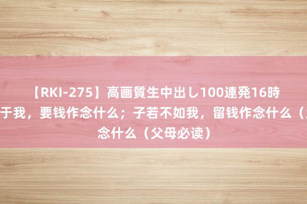 【RKI-275】高画質生中出し100連発16時間 子若强于我，要钱作念什么；子若不如我，留钱作念什么（父母必读）