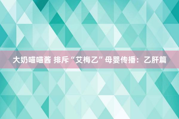 大奶喵喵酱 排斥“艾梅乙”母婴传播：乙肝篇