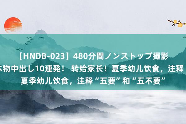 【HNDB-023】480分間ノンストップ撮影 ノーカット編集で本物中出し10連発！ 转给家长！夏季幼儿饮食，注释“五要”和“五不要”