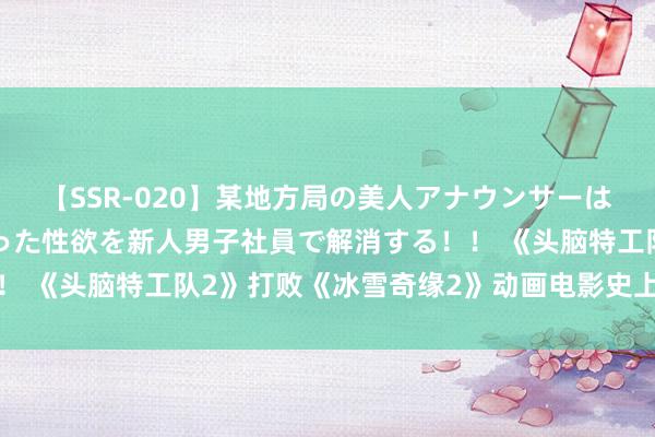 【SSR-020】某地方局の美人アナウンサーは忙し過ぎて溜まりまくった性欲を新人男子社員で解消する！！ 《头脑特工队2》打败《冰雪奇缘2》动画电影史上收入最高