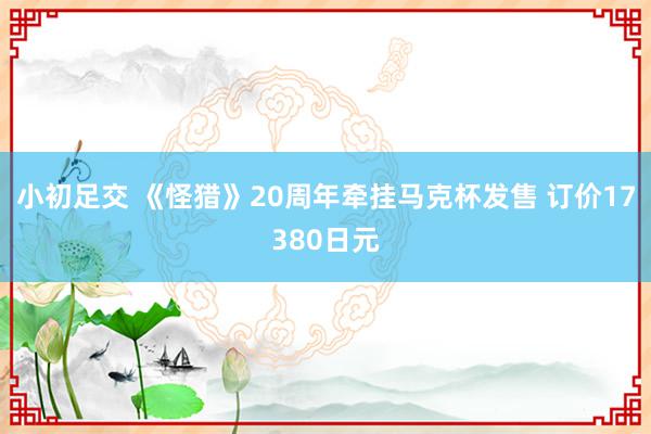 小初足交 《怪猎》20周年牵挂马克杯发售 订价17380日元